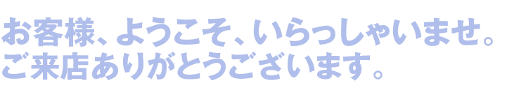 お客様、ようこそ、いらっしゃいませ。 ご来店ありがとうございます。