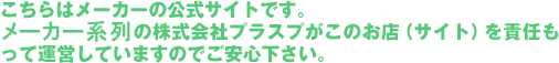 こちらはメーカーの公式サイトです。メーカー系列の株式会社プラスプがこのお店（サイト）を責任もって運営していますのでご安心下さい。