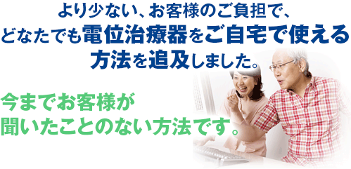 より少ない、お客様のご負担で、 どなたでも電位治療器をご自宅で使える方法を追及しました。 今までお客様が 聞いたことのない方法です。