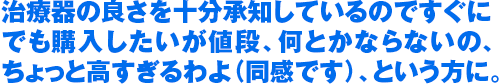 治療器の良さを十分承知しているのですぐに でも購入したいが値段、何とかならないの、 ちょっと高すぎるわよ（同感です）、という方に。