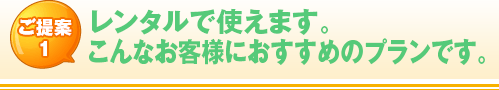 ご提案1 レンタルで使えます。 こんなお客様におすすめのプランです。