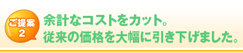 ご提案 2 余計なコストをカット。 従来の価格を大幅に引き下げました。