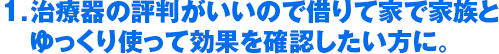 1．治療器の評判がいいので借りて家で家族と　ゆっくり使って効果を確認したい方に。