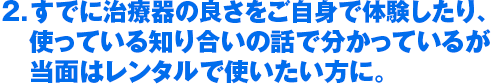 2．すでに治療器の良さをご自身で体験したり、　使っている知り合いの話で分かっているが　当面はレンタルで使いたい方に。