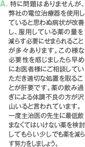 A. 特にt問題はありませんが、　 弊社の電位治療器を使用していると思わぬ病状が改善し、服用している薬の量を減らす必要にせまられることが多々あります。この様な必要性を感じましたら早めにお医者様にご相談していただき適切な処置を取ることが肝要です。薬の飲み過ぎによる体調不良の方が沢山いると言われています。一度主治医の先生に最低飲まなくてはいけない薬を検討してもらい少しでも薬を減らす努力をしましょう。