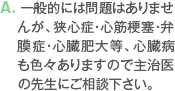 A. 一般的には問題はありませんが、狭心症・心筋梗塞・弁膜症・心臓肥大等、心臓病も色々ありますので主治医の先生にご相談下さい。