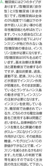 A. 糖尿病には2つのタイプがあります。I型糖尿病（依存型）とII型糖尿病（非依存型）です。I型糖尿病は全体の3％程度で15歳以下の子供や若い人に多い事から若年性糖尿病とも呼ばれています。ウィルス感染などによる膵臓機能の低下によりインスリンが殆ど作れない為I型糖尿病の場合は、インスリン注射が必要になります。II型糖尿病は95％を占めています。基本治療は食事療法と運動療法で治療するのですが、遺伝的要素、過食、運動不足、肥満、ストレスなどが原因でインスリン作用が邪魔され、そのまま放置しているとランゲルハンス島の動きが低下しインスリンの注射が必要になります。インスリンを使用している方、糖尿病で治療されている方、どちらの方も電位治療器をご使用する事は問題ございません。自律神経のバランスを整えると膵臓の動きがスムーズになりインスリン作用がよくなり、その結果血糖値、ヘモグロビンA1Cの数値が下がることで薬、インスリンを減らされる方もおります。ただ個人の判断で薬等を減らすのではなく主治医の先生に相談して下さい。