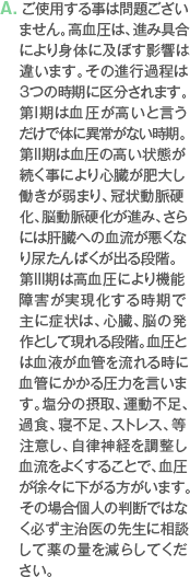 A. ご使用する事は問題ございません。高血圧は、進み具合により身体に及ぼす影響は違います。その進行過程は3つの時期に区分されます。第I期は血圧が高いと言うだけで体に異常がない時期。第II期は血圧の高い状態が続く事により心臓が肥大し働きが弱まり、冠状動脈硬化、脳動脈硬化が進み、さらには肝臓への血流が悪くなり尿たんぱくが出る段階。第III期は高血圧により機能障害が実現化する時期で主に症状は、心臓、脳の発作として現れる段階。血圧とは血液が血管を流れる時に血管にかかる圧力を言います。塩分の摂取、運動不足、過食、寝不足、ストレス、等注意し、自律神経を調整し血流をよくすることで、血圧が徐々に下がる方がいます。その場合個人の判断ではなく必ず主治医の先生に相談して薬の量を減らしてください。