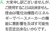 A. 大変申し訳ございませんが、ご使用することは出来ません。理由は電位治療器のエネルギーでペースメーカーの機能に悪影響を及ぼす可能性を否定出来ないからです。