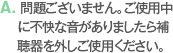 A. 問題ございません。ご使用中に不快な音がありましたら補聴器を外しご使用ください。