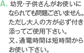 A. 幼児・子供さんがお使いになられても問題ございません。ただし大人の方が必ず付き添ってご使用下さい。又、通電時間は短時間からお使い下さい。