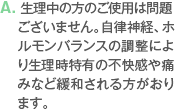 A. 生理中の方のご使用は問題ございません。自律神経、ホルモンバランスの調整により生理時特有の不快感や痛みなど緩和される方がおります。