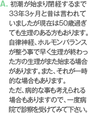 A. 初潮が始まり閉経するまで33年3ヶ月と昔は言われていましたが現在は50歳過ぎても生理のある方もおります。自律神経、ホルモンバランスが整う事で早く生理が終わった方の生理がまた始まる場合があります。また、それが一時的な場合もあります。ただ、病的な事も考えられる場合もありますので、一度病院で診察を受けてみて下さい。