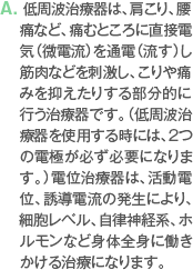 A. 低周波治療器は、肩こり、腰痛など、痛むところに直接電気（微電流）を通電（流す）し筋肉などを刺激し、こりや痛みを抑えたりする部分的に行う治療器です。（低周波治療器を使用する時には、2つの電極が必ず必要になります。）電位治療器は、活動電位、誘導電流の発生により、細胞レベル、自律神経系、ホルモンなど身体全身に働きかける治療になります。