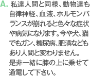 A. 私達人間と同様、動物達も自律神経、血液、ホルモンバランスが崩れると色々な症状や病気になります。今や犬、猫でもガン、糖尿病、肥満などもあり人間と変わりません。是非一緒に膝の上に乗せて通電して下さい。