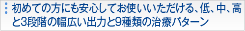 初めての方にも安心してお使いいただける、低、中、高と3段階の幅広い出力と9種類の治療パターン