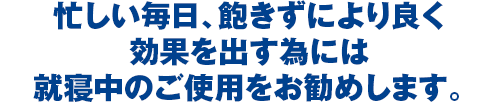 忙しい毎日、飽きずにより良く効果を出す為には就寝中のご使用をお勧めします。