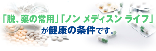 「脱、薬の常用」 「ノン メディスン ライフ」が健康の条件です。