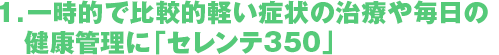 1．一時的で比較的軽い症状の治療や毎日の　健康管理に「セレンテ350」