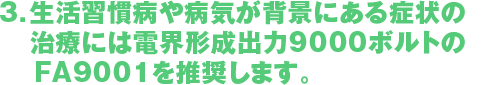 3．生活習慣病や病気が背景にある症状の　治療にはお客様ご存じの電界形成出力　9000ボルトのFA9001を推奨します。