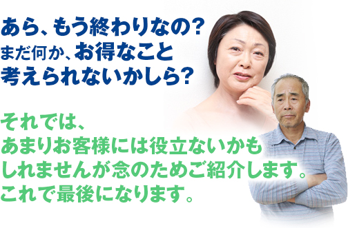 あら、もう終わりなの？ まだ何か、お得なこと 考えられないかしら? それでは、 あまりお客様には役立ないかも しれませんが念のためご紹介します。 これで最後になります。