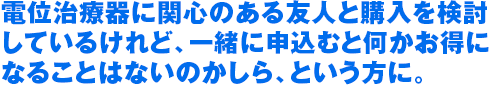 電位治療器に関心のある友人と購入を検討 しているけれど、一緒に申込むと何かお得に なることはないのかしら、という方に。