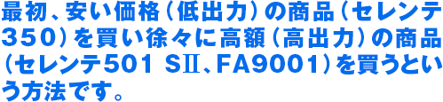 最初、安い価格（低出力）の商品（セレンテ 350）を買い徐々に高額（高出力）の商品 （セレンテ501 SII、FA9001）を買うとい う方法です。