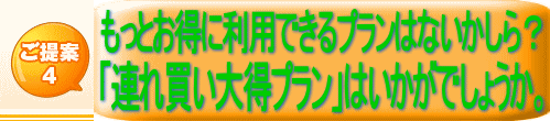 ご提案 4 もっとお得に利用できるプランはないかしら？ 「連れ買い大得プラン」はいかがでしょうか。