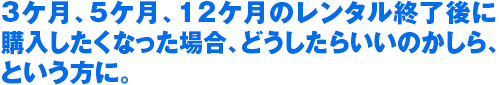 3ケ月、5ケ月、12ケ月のレンタル終了後に 購入したくなった場合、どうしたらいいのかしら、 という方に。