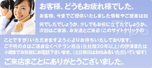 お客様、どうもお疲れ様でした。お客様、今までご提供いたしました情報やご提案は如何でしたでしょうか。少しでもお役に立てたでしょうか。 次回はご家族、お友達とご来店（このサイトクリックの ことですが）いただきますよう心よりお待ちいたしております。 ご不明の点はご遠慮なくベテラン担当（在社歴20年以上）の伊澤または小堀までお気軽にお電話下さいませ。（土日祭日はお休みをいただいています） ご来店まことにありがとうございました。